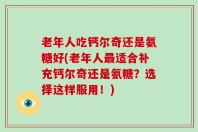 老年人吃钙尔奇还是氨糖好(老年人最适合补充钙尔奇还是氨糖？选择这样服用！)
