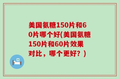 美国氨糖150片和60片哪个好(美国氨糖150片和60片效果对比，哪个更好？)