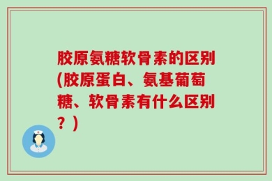 胶原氨糖软骨素的区别(胶原蛋白、氨基葡萄糖、软骨素有什么区别？)