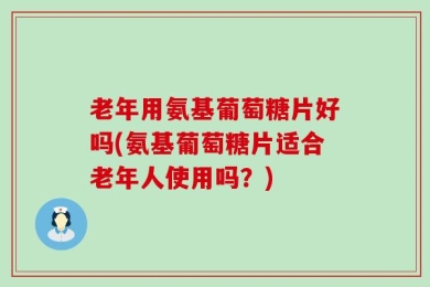老年用氨基葡萄糖片好吗(氨基葡萄糖片适合老年人使用吗？)
