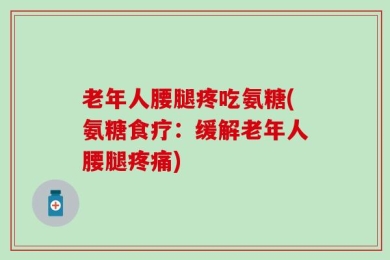 老年人腰腿疼吃氨糖(氨糖食疗：缓解老年人腰腿疼痛)