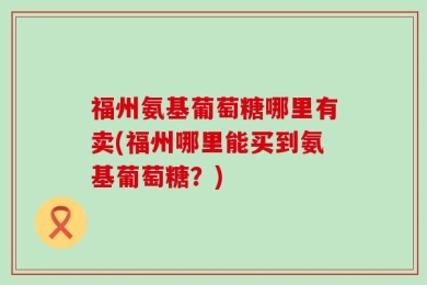 福州氨基葡萄糖哪里有卖(福州哪里能买到氨基葡萄糖？)