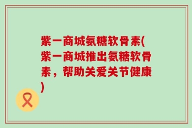 紫一商城氨糖软骨素(紫一商城推出氨糖软骨素，帮助关爱关节健康)