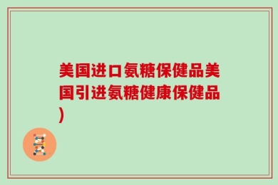 美国进口氨糖保健品美国引进氨糖健康保健品)