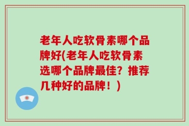 老年人吃软骨素哪个品牌好(老年人吃软骨素选哪个品牌最佳？推荐几种好的品牌！)