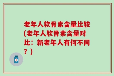 老年人软骨素含量比较(老年人软骨素含量对比：新老年人有何不同？)