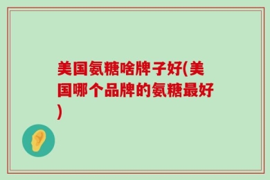 美国氨糖啥牌子好(美国哪个品牌的氨糖最好)