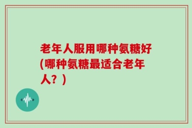 老年人服用哪种氨糖好(哪种氨糖最适合老年人？)