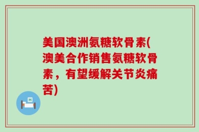 美国澳洲氨糖软骨素(澳美合作销售氨糖软骨素，有望缓解关节炎痛苦)