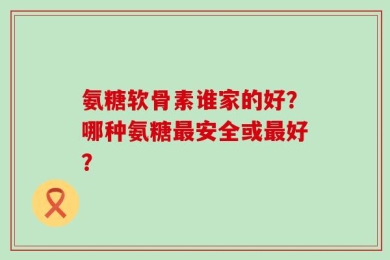 氨糖软骨素谁家的好？哪种氨糖最安全或最好？