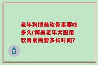 老年狗博美软骨素要吃多久(博美老年犬服用软骨素需要多长时间？