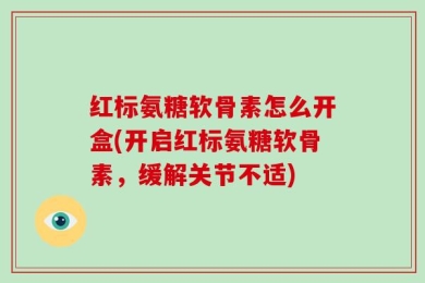 红标氨糖软骨素怎么开盒(开启红标氨糖软骨素，缓解关节不适)