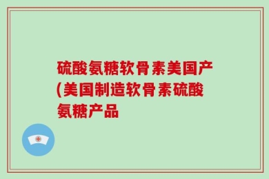 硫酸氨糖软骨素美国产(美国制造软骨素硫酸氨糖产品