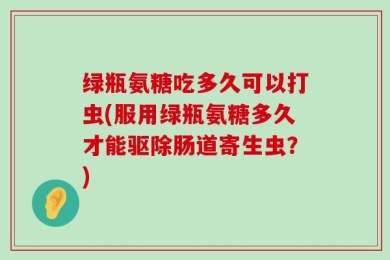 绿瓶氨糖吃多久可以打虫(服用绿瓶氨糖多久才能驱除肠道寄生虫？)