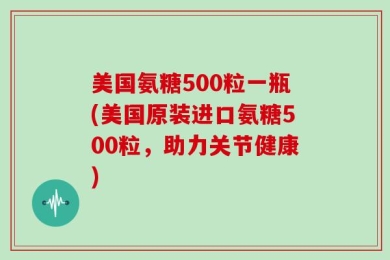 美国氨糖500粒一瓶(美国原装进口氨糖500粒，助力关节健康)
