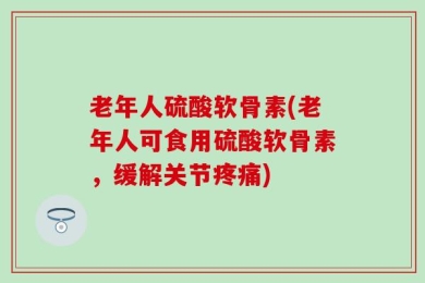 老年人硫酸软骨素(老年人可食用硫酸软骨素，缓解关节疼痛)