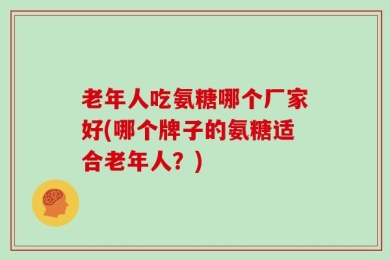 老年人吃氨糖哪个厂家好(哪个牌子的氨糖适合老年人？)