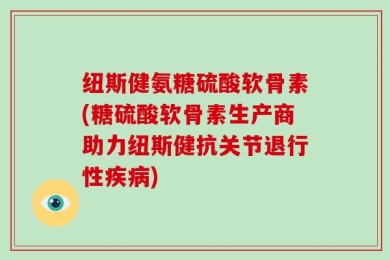 纽斯健氨糖硫酸软骨素(糖硫酸软骨素生产商助力纽斯健抗关节退行性疾病)
