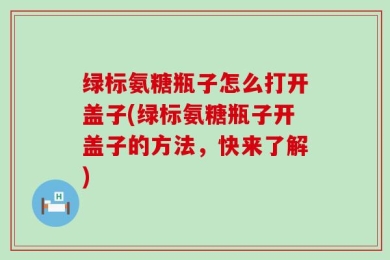 绿标氨糖瓶子怎么打开盖子(绿标氨糖瓶子开盖子的方法，快来了解)