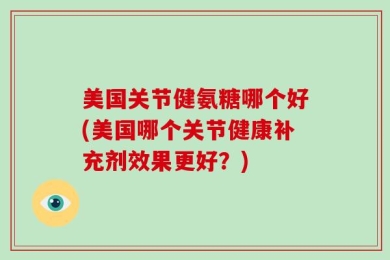 美国关节健氨糖哪个好(美国哪个关节健康补充剂效果更好？)