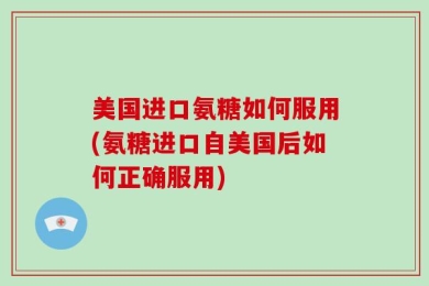 美国进口氨糖如何服用(氨糖进口自美国后如何正确服用)