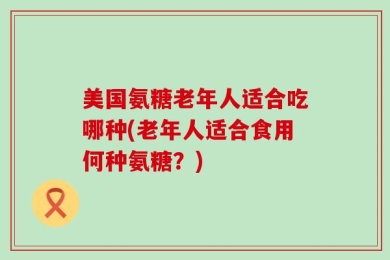 美国氨糖老年人适合吃哪种(老年人适合食用何种氨糖？)