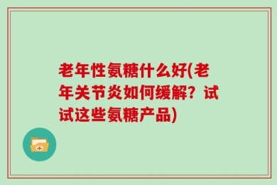 老年性氨糖什么好(老年关节炎如何缓解？试试这些氨糖产品)