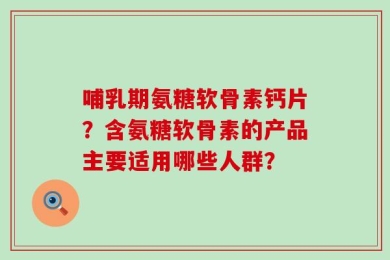 哺乳期氨糖软骨素钙片？含氨糖软骨素的产品主要适用哪些人群？
