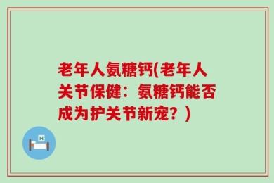 老年人氨糖钙(老年人关节保健：氨糖钙能否成为护关节新宠？)