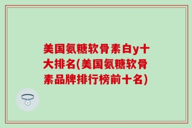 美国氨糖软骨素白y十大排名(美国氨糖软骨素品牌排行榜前十名)