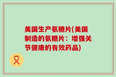 美国生产氨糖片(美国制造的氨糖片：增强关节健康的有效药品)