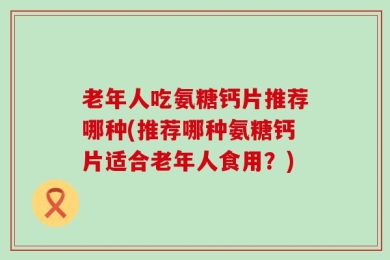 老年人吃氨糖钙片推荐哪种(推荐哪种氨糖钙片适合老年人食用？)