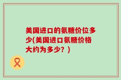 美国进口的氨糖价位多少(美国进口氨糖价格大约为多少？)