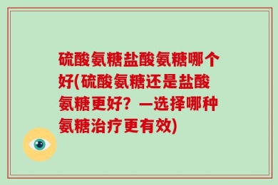 硫酸氨糖盐酸氨糖哪个好(硫酸氨糖还是盐酸氨糖更好？—选择哪种氨糖治疗更有效)