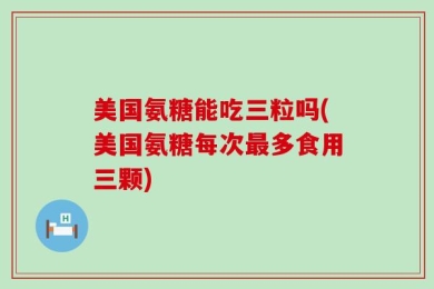 美国氨糖能吃三粒吗(美国氨糖每次最多食用三颗)