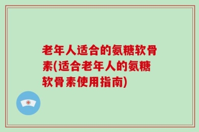 老年人适合的氨糖软骨素(适合老年人的氨糖软骨素使用指南)