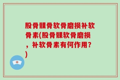 股骨髁骨软骨磨损补软骨素(股骨髁软骨磨损，补软骨素有何作用？)