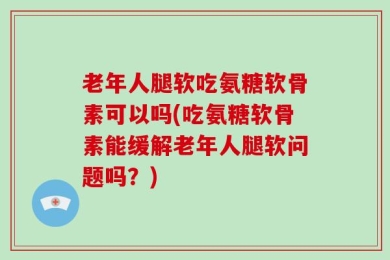 老年人腿软吃氨糖软骨素可以吗(吃氨糖软骨素能缓解老年人腿软问题吗？)
