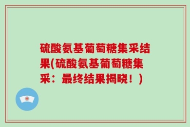 硫酸氨基葡萄糖集采结果(硫酸氨基葡萄糖集采：最终结果揭晓！)