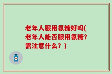 老年人服用氨糖好吗(老年人能否服用氨糖？需注意什么？)
