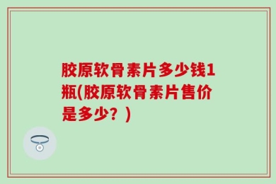 胶原软骨素片多少钱1瓶(胶原软骨素片售价是多少？)