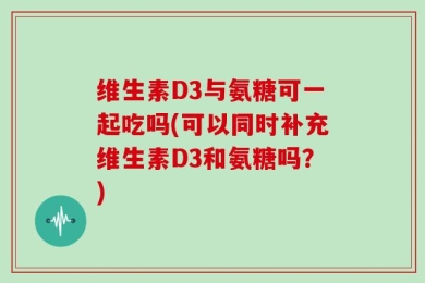 维生素D3与氨糖可一起吃吗(可以同时补充维生素D3和氨糖吗？)