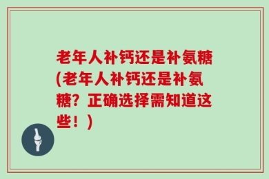 老年人补钙还是补氨糖(老年人补钙还是补氨糖？正确选择需知道这些！)