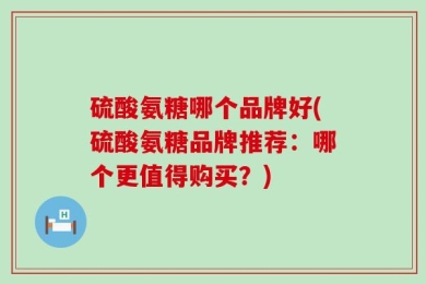 硫酸氨糖哪个品牌好(硫酸氨糖品牌推荐：哪个更值得购买？)