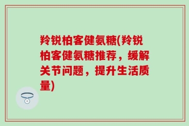 羚锐柏客健氨糖(羚锐柏客健氨糖推荐，缓解关节问题，提升生活质量)