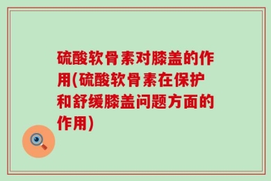 硫酸软骨素对膝盖的作用(硫酸软骨素在保护和舒缓膝盖问题方面的作用)