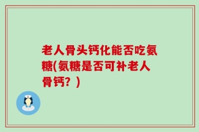 老人骨头钙化能否吃氨糖(氨糖是否可补老人骨钙？)