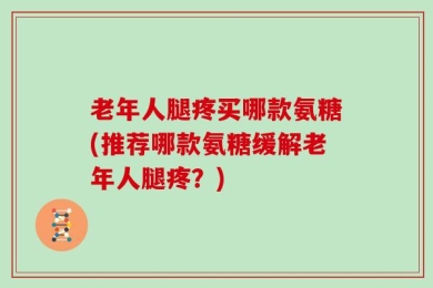 老年人腿疼买哪款氨糖(推荐哪款氨糖缓解老年人腿疼？)