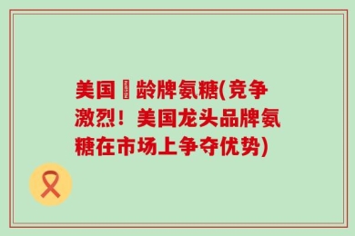 美国竡龄牌氨糖(竞争激烈！美国龙头品牌氨糖在市场上争夺优势)