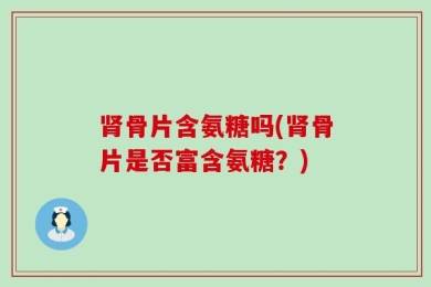 肾骨片含氨糖吗(肾骨片是否富含氨糖？)